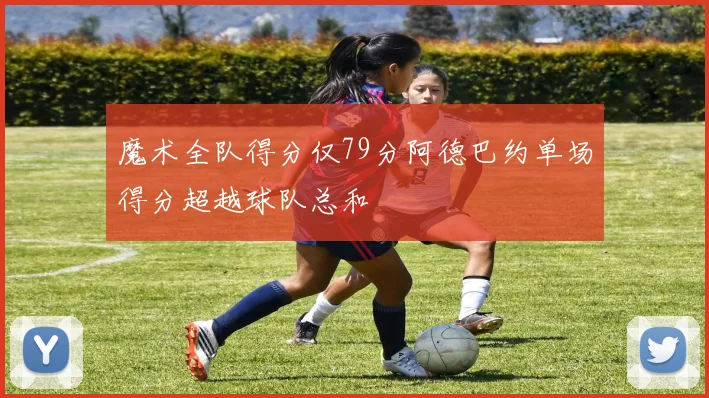 魔术全队得分仅79分阿德巴约单场得分超越球队总和