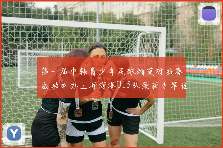 第一届中韩青少年足球精英对抗赛成功举办上海海港U15队荣获季军佳绩