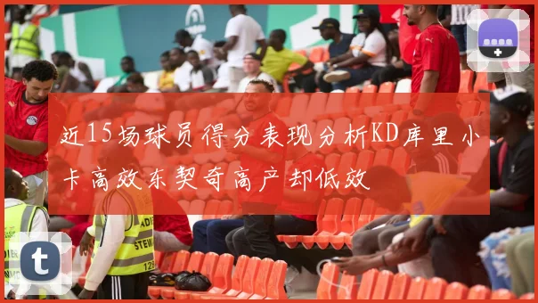 近15场球员得分表现分析KD库里小卡高效东契奇高产却低效