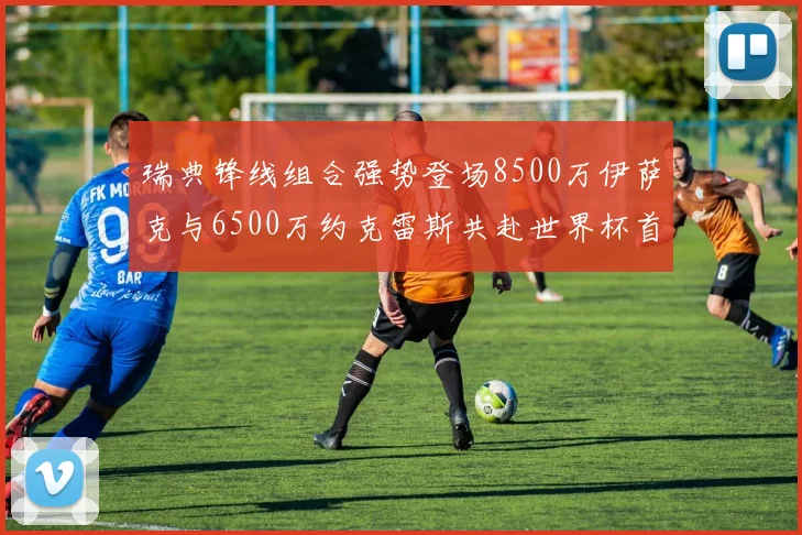 瑞典锋线组合强势登场8500万伊萨克与6500万约克雷斯共赴世界杯首秀