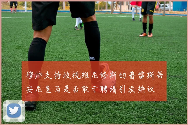 穆帅支持歧视维尼修斯的普雷斯蒂安尼皇马是否敢于聘请引发热议
