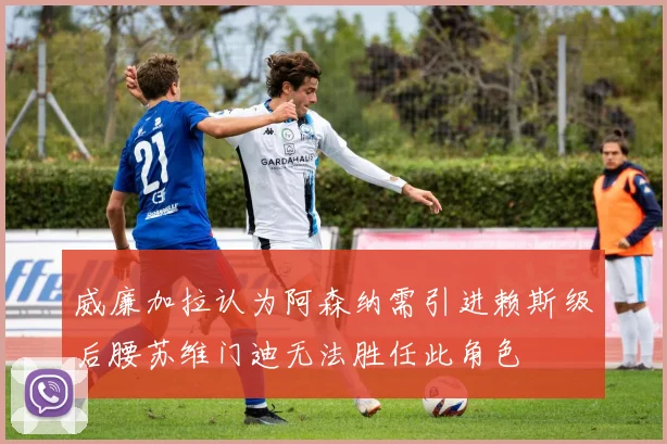 威廉加拉认为阿森纳需引进赖斯级后腰苏维门迪无法胜任此角色
