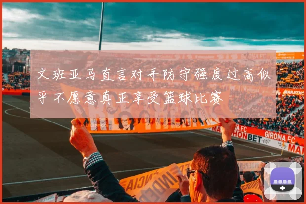文班亚马直言对手防守强度过高似乎不愿意真正享受篮球比赛