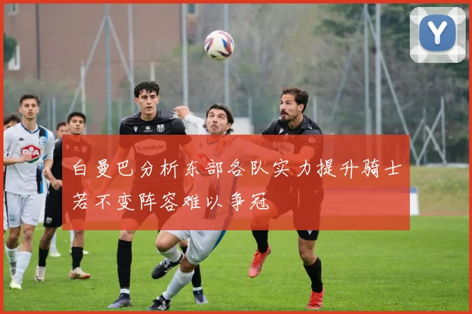 白曼巴分析东部各队实力提升骑士若不变阵容难以争冠