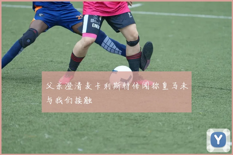 父亲澄清麦卡利斯特传闻称皇马未与我们接触