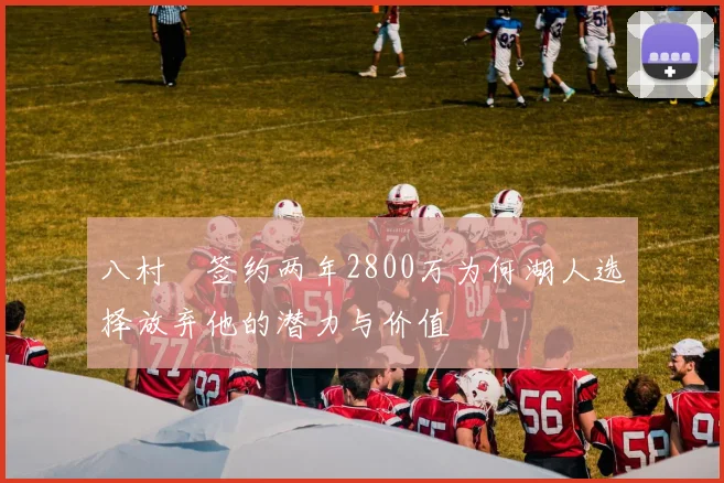 八村塁签约两年2800万为何湖人选择放弃他的潜力与价值