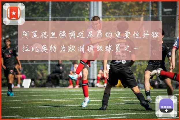 阿莱格里强调迈尼昂的重要性并称拉比奥特为欧洲顶级球员之一