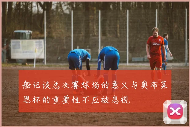 船记谈总决赛球场的意义与奥布莱恩杯的重要性不应被忽视