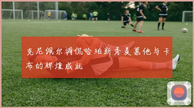 克尼佩尔调侃哈珀新秀羡慕他与卡布的辉煌成就