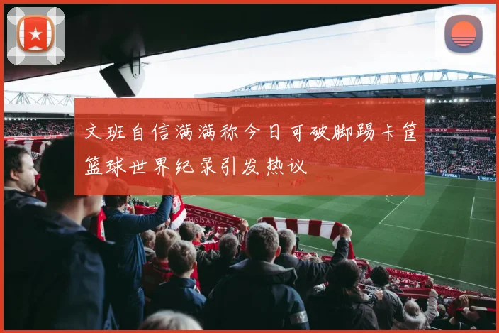 文班自信满满称今日可破脚踢卡筐篮球世界纪录引发热议