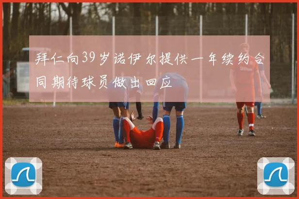 拜仁向39岁诺伊尔提供一年续约合同期待球员做出回应