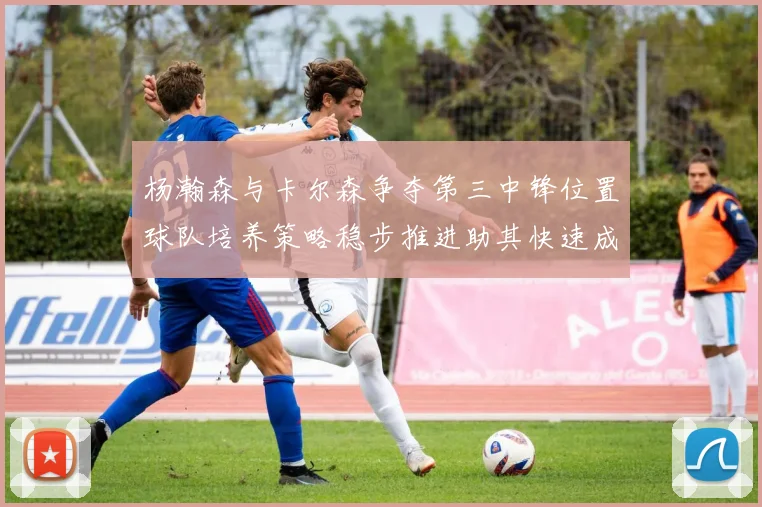 杨瀚森与卡尔森争夺第三中锋位置球队培养策略稳步推进助其快速成长