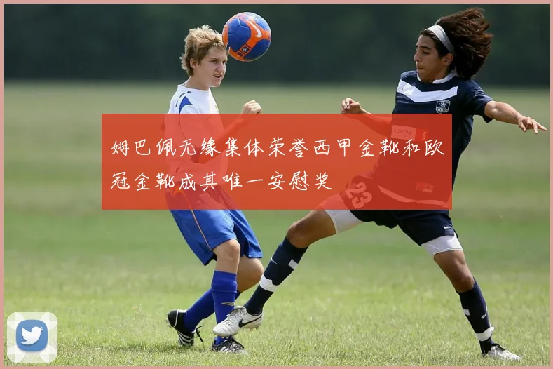 姆巴佩无缘集体荣誉西甲金靴和欧冠金靴成其唯一安慰奖