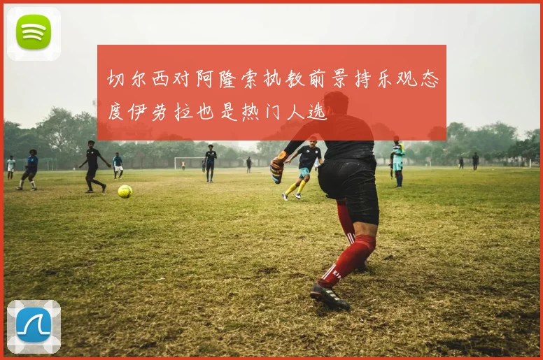 切尔西对阿隆索执教前景持乐观态度伊劳拉也是热门人选