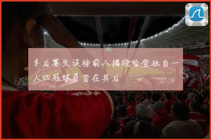 季后赛失误榜前八揭晓哈登独自一人四冠球员皆在其后