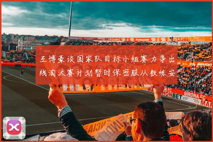 王博豪谈国家队目标小组赛力争出线淘汰赛计划暂时保密服从教练安排